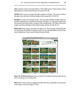 Ü3.3 Lessons to Learn: Previous Approaches to Image Retrieval 33
QBIC contains a texture and colour library. This enables users to select colours, colour
distributions or choose desired textures as queries [19, 29].
NETRA allows users to navigate through categories of images. The query is reﬁned
through a user selection of relevant image content properties. [16, 28, 41].
Excalibur is a query-by-example system. Users provide candidate images which are
matched using pattern recognition technology. Excalibur is a commercial application
development tool rather than a complete retrieval application. The Yahoo! web search
engine uses this technology to ﬁnd similar images (section 3.2) [16, 28, 17].
Blobworld breaks images into blobs (see ﬁgure 3.6). By browsing a thumbnail grid
and specifying which blobs of images to keep, the user identiﬁes blobs of interest and
areas of disinterest. This is used to reﬁne the query [8, 66].
Figure 3.6: The Blobworld System. This screenshot from the Blobworld system illustrates the
process of picking relevant image blobs.
EPIC allows users to draw rectangles and label what they would like in each section
of the image, as shown in ﬁgure 3.7 [32].
 