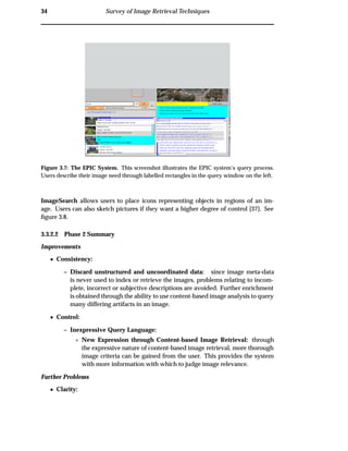 34 Survey of Image Retrieval Techniques
Figure 3.7: The EPIC System. This screenshot illustrates the EPIC system’s query process.
Users describe their image need through labelled rectangles in the query window on the left.
ImageSearch allows users to place icons representing objects in regions of an im-
age. Users can also sketch pictures if they want a higher degree of control [37]. See
ﬁgure 3.8.
3.3.2.2 Phase 2 Summary
Improvements
¯ Consistency:
– Discard unstructured and uncoordinated data: since image meta-data
is never used to index or retrieve the images, problems relating to incom-
plete, incorrect or subjective descriptions are avoided. Further enrichment
is obtained through the ability to use content-based image analysis to query
many differing artifacts in an image.
¯ Control:
– Inexpressive Query Language:
£ New Expression through Content-based Image Retrieval: through
the expressive nature of content-based image retrieval, more thorough
image criteria can be gained from the user. This provides the system
with more information with which to judge image relevance.
Further Problems
¯ Clarity:
 