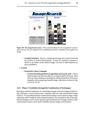 Ü3.3 Lessons to Learn: Previous Approaches to Image Retrieval 35
Figure 3.8: The ImageSearch system. This screenshot illustrates the ImageSearch system’s
query process. The user positions icons symbolising what they would like in that region of an
image.
– Complex Interfaces: there is a comparatively large user cost incurred with
the creation of content-based queries. If users are required to produce a
sketch or an outline of the desired images, the time or skill required can
prove prohibitive.
¯ Control:
– Inexpressive Query Language:
£ Content-based Image Retrieval algorithms do not scale well: content-
based image retrieval is less effective on large-breadth collections. Since
there are many deﬁnitions of similarity and discrimination, their power
degrades when using large breadth image collections as shown in ﬁg-
ure 3.9 [2, 28, 16]
3.3.3 Phase 3: Scalability through the Combination of Techniques
Bearing in mind the limitations of content-based image retrieval on large breadth im-
age collections, several systems have combined both text and content-based image
retrieval. It is hypothesized that content-based analysis can be used on larger image
collections when combined with text-based analysis. The rationale for this is that text-
based techniques can be used to specify a general abstraction of image contents, while
content-based criteria can be used to identify relevant images in the domain.
 