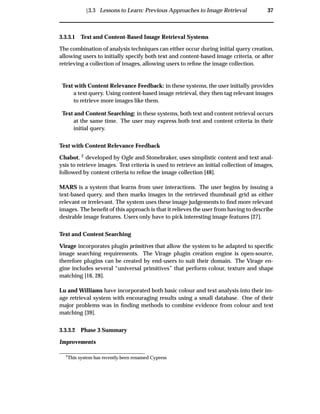 Ü3.3 Lessons to Learn: Previous Approaches to Image Retrieval 37
3.3.3.1 Text and Content-Based Image Retrieval Systems
The combination of analysis techniques can either occur during initial query creation,
allowing users to initially specify both text and content-based image criteria, or after
retrieving a collection of images, allowing users to reﬁne the image collection.
Text with Content Relevance Feedback: in these systems, the user initially provides
a text query. Using content-based image retrieval, they then tag relevant images
to retrieve more images like them.
Text and Content Searching: in these systems, both text and content retrieval occurs
at the same time. The user may express both text and content criteria in their
initial query.
Text with Content Relevance Feedback
Chabot, 2 developed by Ogle and Stonebraker, uses simplistic content and text anal-
ysis to retrieve images. Text criteria is used to retrieve an initial collection of images,
followed by content criteria to reﬁne the image collection [48].
MARS is a system that learns from user interactions. The user begins by issuing a
text-based query, and then marks images in the retrieved thumbnail grid as either
relevant or irrelevant. The system uses these image judgements to ﬁnd more relevant
images. The beneﬁt of this approach is that it relieves the user from having to describe
desirable image features. Users only have to pick interesting image features [27].
Text and Content Searching
Virage incorporates plugin primitives that allow the system to be adapted to speciﬁc
image searching requirements. The Virage plugin creation engine is open-source,
therefore plugins can be created by end-users to suit their domain. The Virage en-
gine includes several “universal primitives” that perform colour, texture and shape
matching [16, 28].
Lu and Williams have incorporated both basic colour and text analysis into their im-
age retrieval system with encouraging results using a small database. One of their
major problems was in ﬁnding methods to combine evidence from colour and text
matching [39].
3.3.3.2 Phase 3 Summary
Improvements
2
This system has recently been renamed Cypress
 