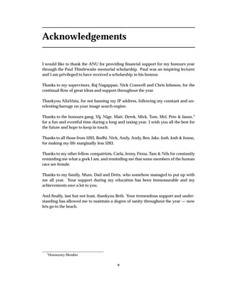 Acknowledgements
I would like to thank the ANU for providing ﬁnancial support for my honours year
through the Paul Thistlewaite memorial scholarship. Paul was an inspiring lecturer
and I am privileged to have received a scholarship in his honour.
Thanks to my supervisors, Raj Nagappan, Nick Craswell and Chris Johnson, for the
continual ﬂow of great ideas and support throughout the year.
Thankyou AltaVista, for not banning my IP address, following my constant and un-
relenting barrage on your image search engine.
Thanks to the honours gang, Vij, Nige, Matt, Derek, Mick, Tom, Mel, Pete & Jason,1
for a fun and eventful time during a long and taxing year. I wish you all the best for
the future and hope to keep in touch.
Thanks to all those from 5263, Bodhi, Nick, Andy, Andy, Ben, Jake, Josh, Josh & Jonno,
for making my life marginally less 5263.
Thanks to my other fellow compatriots, Carla, Jenny, Fiona, Tam & Nils for constantly
reminding me what a geek I am, and reminding me that some members of the human
race are female.
Thanks to my family, Mum, Dad and Detts, who somehow managed to put up with
me all year. Your support during my education has been immeasurable and my
achievements owe a lot to you.
And ﬁnally, last but not least, thankyou Beth. Your tremendous support and under-
standing has allowed me to maintain a degree of sanity throughout the year — now
lets go to the beach.
1
Honourary Member
v
 