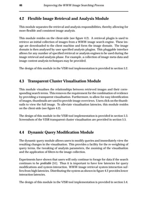 46 Improving the WWW Image Searching Process
4.2 Flexible Image Retrieval and Analysis Module
This module separates the retrieval and analysis responsibilities, thereby allowing for
more ﬂexible and consistent image analysis.
This module resides on the client-side (see ﬁgure 4.2). A retrieval plugin is used to
retrieve an initial collection of images from a WWW image search engine. These im-
age are downloaded to the client machine and form the image domain. The image
domain is then analysed by user speciﬁed analysis plugins. This pluggable interface
allows for any number of speciﬁed retrieval or analysis engines to be used during the
image retrieval and analysis phase. For example, a collection of image meta-data and
image content analysis techniques may be provided.
The design of this module in the VISR tool implementation is provided in section 5.2.
4.3 Transparent Cluster Visualisation Module
This module visualises the relationships between retrieved images and their corre-
sponding search terms. This removes the requirement for the combination of evidence
by providing a transparent visualisation. Furthermore, to allow for easy identiﬁcation
of images, thumbnails are used to provide image overviews. Users click on the thumb-
nails to view the full image. To alleviate visualisation latencies, this module resides
on the client-side (see ﬁgure 4.2).
The design of this module in the VISR tool implementation is provided in section 5.3.
Screenshots of the VISR transparent cluster visualisation are provided in section 5.5.
4.4 Dynamic Query Modiﬁcation Module
The dynamic query module allows users to modify queries and immediately view the
resulting changes in the visualisation. This provides a facility for the re-weighting of
query terms, the tweaking of analysis parameters, the zooming of the visualisation
and the application of ﬁlters to the image collection.
Experiments have shown that users will only continue to forage for data if the search
continues to be proﬁtable [51]. Thus it is important to have low latencies for query
modiﬁcations and system interaction. WWW image retrieval system interaction suf-
fers from high latencies. Distributing the system as shown in ﬁgure 4.2 provides lower
interaction latencies.
The design of this module in the VISR tool implementation is provided in section 5.4.
 
