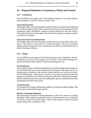 Ü4.5 Proposed Solutions to Consistency, Clarity and Control 47
4.5 Proposed Solutions to Consistency, Clarity and Control
4.5.1 Consistency
Current WWW search engines use varied ranking techniques on meta-data which is
often incomplete or incorrect. This can confuse users.
System Heterogeneity
The ﬂexible image retrieval and analysis module provides a consistent well-understood
set of tools for image analysis. When results from these tools are incorporated into the
transparent cluster visualisation, images are always displayed in the same manner.
This implies that if two search engines returned the same image, the images would be
co-located in the display.
Unstructured and Uncoordinated data
The ﬂexible image retrieval and analysis module does not accommodate noisy meta-
data. It does, however, deal with it in a consistent fashion. The use of consistent
plugins and the transparent cluster visualisation may allow for swift identiﬁcation of
noise in the image collection.
4.5.2 Clarity
Current WWW search engines provide thumbnail grid result visualisations. Thumb-
nail grids do not express why images were retrieved or how retrieved images are
related and thereby make it harder to ﬁnd relevant images [34, 15].
No Transparency
The transparent cluster visualisation facilitates user understanding of why images are
retrieved and which query terms matched which documents. This assists the user in
deciphering the rationale for the retrieved image collection and avoids user frustra-
tion by facilitating the “what to do next” decision. A key issue in image retrieval is how
images are perceived by users [28]. Educating users about the retrieval process assists
them to understand how the system is matching their queries, and thereby how they
should form and reﬁne their queries.
No Relationships
The maintenance of image relationships enables the clustering of related images. This
allows users to ﬁnd similar images quickly.
Reliance on Ranking Algorithms
The maintenance of per-term ranking information, reduces the reliance on ranking
algorithms. When using the transparent cluster visualisation there is no combination
of evidence except in the search engine, which is only required to derive an initial
quality rating, either matching or not so.
 