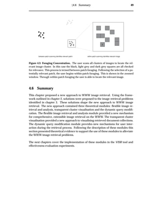 Ü4.6 Summary 49
r r
between-patch scanning identifies relevant patch within-patch scanning identifies relevant image
Figure 4.3: Foraging Concentration.. The user scans all clusters of images to locate the rel-
evant image cluster. In this case the black, light grey and dark grey squares are all checked
for relevance. This process is termed between-patch foraging. Following the selection of a po-
tentially relevant patch, the user begins within-patch foraging. This is shown in the zoomed
window. Through within-patch foraging the user is able to locate the relevant image.
4.6 Summary
This chapter proposed a new approach to WWW image retrieval. Using the frame-
work outlined in chapter 2, solutions were proposed to the image retrieval problems
identiﬁed in chapter 3. These solutions shape the new approach to WWW image
retrieval. The new approach contained three theoretical modules: ﬂexible image re-
trieval and analysis, transparent cluster visualisation and the dynamic query modiﬁ-
cation. The ﬂexible image retrieval and analysis module provided a new mechanism
for comprehensive, extensible image retrieval on the WWW. The transparent cluster
visualisation provided a new approach to visualising retrieved document collections.
The dynamic query modiﬁcation module provides new mechanisms for user inter-
action during the retrieval process. Following the description of these modules this
section presented theoretical evidence to support the use of these modules to alleviate
the WWW image retrieval problems.
The next chapters cover the implementation of these modules in the VISR tool and
effectiveness evaluation experiments.
 