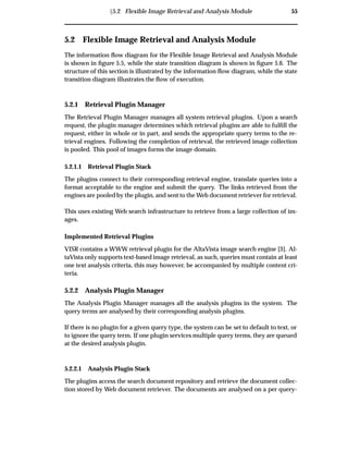 Ü5.2 Flexible Image Retrieval and Analysis Module 55
5.2 Flexible Image Retrieval and Analysis Module
The information ﬂow diagram for the Flexible Image Retrieval and Analysis Module
is shown in ﬁgure 5.5, while the state transition diagram is shown in ﬁgure 5.6. The
structure of this section is illustrated by the information ﬂow diagram, while the state
transition diagram illustrates the ﬂow of execution.
5.2.1 Retrieval Plugin Manager
The Retrieval Plugin Manager manages all system retrieval plugins. Upon a search
request, the plugin manager determines which retrieval plugins are able to fulﬁll the
request, either in whole or in part, and sends the appropriate query terms to the re-
trieval engines. Following the completion of retrieval, the retrieved image collection
is pooled. This pool of images forms the image domain.
5.2.1.1 Retrieval Plugin Stack
The plugins connect to their corresponding retrieval engine, translate queries into a
format acceptable to the engine and submit the query. The links retrieved from the
engines are pooled by the plugin, and sent to the Web document retriever for retrieval.
This uses existing Web search infrastructure to retrieve from a large collection of im-
ages.
Implemented Retrieval Plugins
VISR contains a WWW retrieval plugin for the AltaVista image search engine [3]. Al-
taVista only supports text-based image retrieval, as such, queries must contain at least
one text analysis criteria, this may however, be accompanied by multiple content cri-
teria.
5.2.2 Analysis Plugin Manager
The Analysis Plugin Manager manages all the analysis plugins in the system. The
query terms are analysed by their corresponding analysis plugins.
If there is no plugin for a given query type, the system can be set to default to text, or
to ignore the query term. If one plugin services multiple query terms, they are queued
at the desired analysis plugin.
5.2.2.1 Analysis Plugin Stack
The plugins access the search document repository and retrieve the document collec-
tion stored by Web document retriever. The documents are analysed on a per query-
 