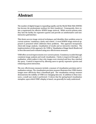 Abstract
The number of digital images is expanding rapidly and the World-Wide Web (WWW)
has become the predominant medium for their transferral. Consequently, there ex-
ists a requirement for effective WWW image retrieval. While several systems exist,
they lack the facility for expressive queries and provide an uninformative and non-
interactive grid interface.
This thesis surveys image retrieval techniques and identiﬁes three problem areas in
current systems: consistency, clarity and control. A novel WWW image retrieval ap-
proach is presented which addresses these problems. This approach incorporates
client-side image analysis, visualisation of results and an interactive interface. The
implementation of this approach, the VISR or Visualisation of Image Search Results tool
is then discussed and evaluated using new effectiveness measures.
VISR offers several improvements over current systems. Consistency is aided through
consistent image analysis and result visualisation. Clarity is improved through a vi-
sualisation, which makes it clear why images were returned and how they matched
the query. Control is improved by allowing users to specify expressive queries and
enhancing system interaction.
The new effectiveness measures include a measure of visualisation precision and vi-
sualisation entropy. The visualisation precision measure illustrates how VISR clusters
images more effectively than a thumbnail grid. The visualisation entropy measure
demonstrates the stability of VISR over changing data sets. In addition to these mea-
sures, a small user study is performed. It shows that the spring-based visualisation
metaphor, upon which VISR’s display is based, can generally be easily understood.
vii
 