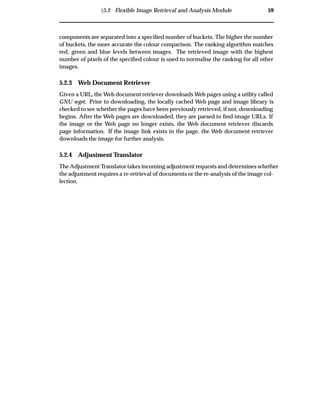 Ü5.2 Flexible Image Retrieval and Analysis Module 59
components are separated into a speciﬁed number of buckets. The higher the number
of buckets, the more accurate the colour comparison. The ranking algorithm matches
red, green and blue levels between images. The retrieved image with the highest
number of pixels of the speciﬁed colour is used to normalise the ranking for all other
images.
5.2.3 Web Document Retriever
Given a URL, the Web document retriever downloads Web pages using a utility called
GNU wget. Prior to downloading, the locally cached Web page and image library is
checked to see whether the pages have been previously retrieved, if not, downloading
begins. After the Web pages are downloaded, they are parsed to ﬁnd image URLs. If
the image or the Web page no longer exists, the Web document retriever discards
page information. If the image link exists in the page, the Web document retriever
downloads the image for further analysis.
5.2.4 Adjustment Translator
The Adjustment Translator takes incoming adjustment requests and determines whether
the adjustment requires a re-retrieval of documents or the re-analysis of the image col-
lection.
 
