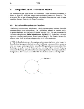 60 VISR
5.3 Transparent Cluster Visualisation Module
The information ﬂow diagram for the Transparent Cluster Visualisation module is
shown in ﬁgure 5.7, while the state transition diagram is shown in ﬁgure 5.8. The
structure of this section is illustrated by the information ﬂow diagram, while the state
transition diagram illustrates the ﬂow of execution.
5.3.1 Spring-based Image Position Calculator
Given query term matching analysis data, the spring-based image position calculator
positions images in the visualisation. The visualisation is based on a spring model
developed by Olsen and Korfhage [49] for the original VIBE. This was formalised by
Hoffman to produce the Radial Visualization (RadViz) [26]. In RadViz, reference
points are equally spaced around the perimeter of a circle. The data set is then dis-
tributed in the circle according to its attraction to the reference points.
In VISR, the distribution occurs thorough query terms applying forces to the images in
the collection. Springs are attached such that each image is connected to every query
term, and images are independent of each other. The query terms remain static while
the images are pulled towards the query terms according to how relevant the query
terms are to the image. When these forces reach an equilibrium, the images are in their
ﬁnal positions. The conceptual model of this visualisation can be seen in ﬁgure 5.9.
Image Space
 