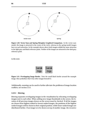 64 VISR
vector sum spring
Figure 5.10: Vector Sum and Spring Metaphor Graphical Comparison. In the vector sum
model, the image is attracted to the centre of the circle, whereas in the spring model images
have no such attraction. In the example shown above both images exhibit the same attraction
to the light grey and black reference point. Neither of the images are attracted to the dark grey
reference point.
to the next.
Figure 5.11: Overlapping Image Border. Note the small black border around the example
image, this symbolises that it has other images beneath it.
Additionally, zooming can be used to further alleviate the problems of image location
conﬂicts, see section 5.4.5.
5.3.2.1 Jittering
Jittering separates overlapping images in the visualisation by relocating overlapping
images next to each other. When adding new image thumbnails to the screen, the lo-
cation of all previous images drawn on the screen must be checked. If all the images
are drawn from highest ranked to lowest ranked images, the positions of the highest
ranked images will be closest to their original position, while lesser ranked images are
distributed farther. If an image is to be drawn on top of another image, the recursive
 
