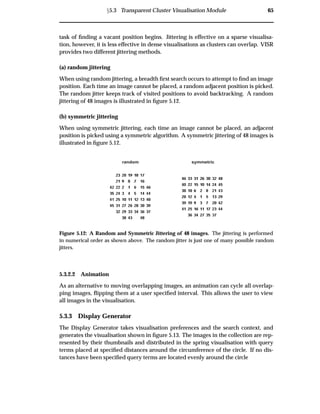Ü5.3 Transparent Cluster Visualisation Module 65
task of ﬁnding a vacant position begins. Jittering is effective on a sparse visualisa-
tion, however, it is less effective in dense visualisations as clusters can overlap. VISR
provides two different jittering methods.
(a) random jittering
When using random jittering, a breadth ﬁrst search occurs to attempt to ﬁnd an image
position. Each time an image cannot be placed, a random adjacent position is picked.
The random jitter keeps track of visited positions to avoid backtracking. A random
jittering of 48 images is illustrated in ﬁgure 5.12.
(b) symmetric jittering
When using symmetric jittering, each time an image cannot be placed, an adjacent
position is picked using a symmetric algorithm. A symmetric jittering of 48 images is
illustrated in ﬁgure 5.12.
random symmetric
Figure 5.12: A Random and Symmetric Jittering of 48 images. The jittering is performed
in numerical order as shown above. The random jitter is just one of many possible random
jitters.
5.3.2.2 Animation
As an alternative to moving overlapping images, an animation can cycle all overlap-
ping images, ﬂipping them at a user speciﬁed interval. This allows the user to view
all images in the visualisation.
5.3.3 Display Generator
The Display Generator takes visualisation preferences and the search context, and
generates the visualisation shown in ﬁgure 5.13. The images in the collection are rep-
resented by their thumbnails and distributed in the spring visualisation with query
terms placed at speciﬁed distances around the circumference of the circle. If no dis-
tances have been speciﬁed query terms are located evenly around the circle
 