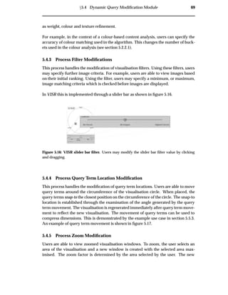 Ü5.4 Dynamic Query Modiﬁcation Module 69
as weight, colour and texture reﬁnement.
For example, in the context of a colour-based content analysis, users can specify the
accuracy of colour matching used in the algorithm. This changes the number of buck-
ets used in the colour analysis (see section 5.2.2.1).
5.4.3 Process Filter Modiﬁcations
This process handles the modiﬁcation of visualisation ﬁlters. Using these ﬁlters, users
may specify further image criteria. For example, users are able to view images based
on their initial ranking. Using the ﬁlter, users may specify a minimum, or maximum,
image matching criteria which is checked before images are displayed.
In VISR this is implemented through a slider bar as shown in ﬁgure 5.16.
Figure 5.16: VISR slider bar ﬁlter. Users may modify the slider bar ﬁlter value by clicking
and dragging.
5.4.4 Process Query Term Location Modiﬁcation
This process handles the modiﬁcation of query term locations. Users are able to move
query terms around the circumference of the visualisation circle. When placed, the
query terms snap-to the closest position on the circumference of the circle. The snap-to
location is established through the examination of the angle generated by the query
term movement. The visualisation is regenerated immediately after query term move-
ment to reﬂect the new visualisation. The movement of query terms can be used to
compress dimensions. This is demonstrated by the example use case in section 5.5.3.
An example of query term movement is shown in ﬁgure 5.17.
5.4.5 Process Zoom Modiﬁcation
Users are able to view zoomed visualisation windows. To zoom, the user selects an
area of the visualisation and a new window is created with the selected area max-
imised. The zoom factor is determined by the area selected by the user. The new
 
