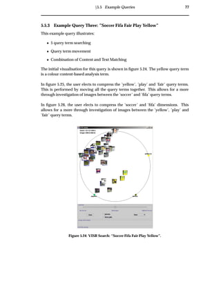 Ü5.5 Example Queries 77
5.5.3 Example Query Three: ”Soccer Fifa Fair Play Yellow”
This example query illustrates:
¯ 5 query term searching
¯ Query term movement
¯ Combination of Content and Text Matching
The initial visualisation for this query is shown in ﬁgure 5.24. The yellow query term
is a colour content-based analysis term.
In ﬁgure 5.25, the user elects to compress the ’yellow’, ’play’ and ’fair’ query terms.
This is performed by moving all the query terms together. This allows for a more
through investigation of images between the ’soccer’ and ’ﬁfa’ query terms.
In ﬁgure 5.26, the user elects to compress the ’soccer’ and ’ﬁfa’ dimensions. This
allows for a more through investigation of images between the ’yellow’, ’play’ and
’fair’ query terms.
Figure 5.24: VISR Search: “Soccer Fifa Fair Play Yellow”.
 