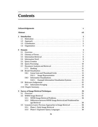 Contents
Acknowledgements v
Abstract vii
1 Introduction 1
1.1 Motivation . . . . . . . . . . . . . . . . . . . . . . . . . . . . . . . . . . . . 1
1.2 Approach . . . . . . . . . . . . . . . . . . . . . . . . . . . . . . . . . . . . . 3
1.3 Contribution . . . . . . . . . . . . . . . . . . . . . . . . . . . . . . . . . . . 3
1.4 Organisation . . . . . . . . . . . . . . . . . . . . . . . . . . . . . . . . . . . 3
2 Domain 5
2.1 Overview . . . . . . . . . . . . . . . . . . . . . . . . . . . . . . . . . . . . . 5
2.2 Glossary of Terms . . . . . . . . . . . . . . . . . . . . . . . . . . . . . . . . 5
2.3 Information Retrieval . . . . . . . . . . . . . . . . . . . . . . . . . . . . . . 6
2.4 Information Need . . . . . . . . . . . . . . . . . . . . . . . . . . . . . . . . 8
2.5 Query Creation . . . . . . . . . . . . . . . . . . . . . . . . . . . . . . . . . 9
2.6 Query Processing . . . . . . . . . . . . . . . . . . . . . . . . . . . . . . . . 10
2.7 Document Analysis and Retrieval . . . . . . . . . . . . . . . . . . . . . . . 11
2.7.1 Ranking . . . . . . . . . . . . . . . . . . . . . . . . . . . . . . . . . 11
2.8 Result Visualisation . . . . . . . . . . . . . . . . . . . . . . . . . . . . . . . 15
2.8.1 Linear Lists and Thumbnail Grids . . . . . . . . . . . . . . . . . . 15
2.8.1.1 Image Representation . . . . . . . . . . . . . . . . . . . . 19
2.8.2 Information Visualisations . . . . . . . . . . . . . . . . . . . . . . . 19
2.8.2.1 Example Information Visualisation Systems . . . . . . . 21
2.9 Relevance Judgements . . . . . . . . . . . . . . . . . . . . . . . . . . . . . 22
2.9.1 Information Foraging . . . . . . . . . . . . . . . . . . . . . . . . . 23
2.10 Chapter Summary . . . . . . . . . . . . . . . . . . . . . . . . . . . . . . . . 24
3 Survey of Image Retrieval Techniques 25
3.1 Overview . . . . . . . . . . . . . . . . . . . . . . . . . . . . . . . . . . . . . 25
3.2 WWW Image Retrieval . . . . . . . . . . . . . . . . . . . . . . . . . . . . . 25
3.2.1 WWW Image Retrieval Problems . . . . . . . . . . . . . . . . . . . 26
3.2.2 Differences between WWW Image Retrieval and Traditional Im-
age Retrieval . . . . . . . . . . . . . . . . . . . . . . . . . . . . . . 28
3.3 Lessons to Learn: Previous Approaches to Image Retrieval . . . . . . . . 28
3.3.1 Phase 1: Early Image Retrieval . . . . . . . . . . . . . . . . . . . . 28
3.3.2 Phase 2: Expressive Query Languages . . . . . . . . . . . . . . . . 30
ix
 