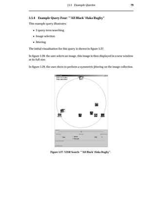 Ü5.5 Example Queries 79
5.5.4 Example Query Four: ”’All Black’ Haka Rugby”
This example query illustrates:
¯ 3 query term searching
¯ Image selection
¯ Jittering
The initial visualisation for this query is shown in ﬁgure 5.27.
In ﬁgure 5.28, the user selects an image, this image is then displayed in a new window
at its full size.
In ﬁgure 5.29, the user elects to perform a symmetric jittering on the image collection.
Figure 5.27: VISR Search: “’All Black’ Haka Rugby”.
 