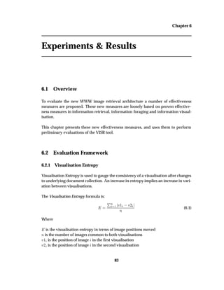 Chapter 6
Experiments & Results
6.1 Overview
To evaluate the new WWW image retrieval architecture a number of effectiveness
measures are proposed. These new measures are loosely based on proven effective-
ness measures in information retrieval, information foraging and information visual-
isation.
This chapter presents these new effectiveness measures, and uses them to perform
preliminary evaluations of the VISR tool.
6.2 Evaluation Framework
6.2.1 Visualisation Entropy
Visualisation Entropy is used to gauge the consistency of a visualisation after changes
to underlying document collection. An increase in entropy implies an increase in vari-
ation between visualisations.
The Visualisation Entropy formula is:
ÈÒ
½ Ú½  Ú¾
Ò
(6.1)
Where
is the visualisation entropy in terms of image positions moved
Ò is the number of images common to both visualisations
Ú½ is the position of image in the ﬁrst visualisation
Ú¾ is the position of image in the second visualisation
83
 
