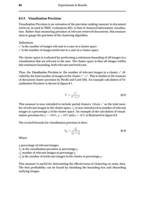 84 Experiments & Results
6.2.2 Visualisation Precision
Visualisation Precision is an extension of the precision ranking measure in document
retrieval, as used in TREC evaluations [65], to that of clustered information visualisa-
tion. Rather than measuring precision of relevant retrieved documents, this measure
aims to gauge the precision of the clustering algorithm.
Deﬁnitions:
Ö
is the number of images relevant to a user in a cluster space
is the number of images irrelevant to a user in a cluster space
The cluster space is evaluated by performing a minimum bounding of all images in a
visualisation that are relevant to the user. The cluster space is then all images within
this minimum bounding, both relevant and irrelevant.
Thus, the Visualisation Precision is: the number of relevant images in a cluster, Ö
di-
vided by the total number of images in the cluster Ö
· . This is similar to the measure
of document cluster precision by Pirolli and Card [50]. An example calculation of Vi-
sualisation Precision is shown in ﬁgure 6.1.
Î
Ö
Ö
· (6.2)
This measure is now extended to include partial clusters. Given Ö
as the total num-
ber of relevant images in the cluster space, Ö
Ô is now introduced as number of relevant
images at a percentage Ô of the cluster space. An example of the calculation of visual-
isation precision for Ô ½¼¼±, Ô ¼± and Ô ¼± is illustrated in ﬁgure 6.2.
The revised formula for visualisation precision is then:
ÎÔ
Ö
Ô
Ö
Ô · Ô
(6.3)
Where
Ô percentage of relevant images
ÎÔ is the visualisation precision at percentage Ô
Ö
Ô number of relevant images at percentage Ô
Ô is the number of irrelevant images in the cluster at percentage Ô
This measure is useful for determining the effectiveness of clustering on noisy data.
The best proﬁtability can be found by shrinking the bounding box and discarding
outlying images.
 
