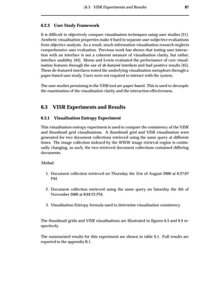 Ü6.3 VISR Experiments and Results 87
6.2.3 User Study Framework
It is difﬁcult to objectively compare visualisation techniques using user studies [21].
Aesthetic visualisation properties make it hard to separate user subjective evaluations
from objective analysis. As a result, much information visualisation research neglects
comprehensive user evaluation. Previous work has shown that testing user interac-
tion with an interface is not a coherent measure of visualisation clarity, but rather,
interface usability [44]. Morse and Lewis evaluated the performance of core visual-
isation features through the use of de-featured interfaces and had positive results [45].
These de-featured interfaces tested the underlying visualisation metaphors through a
paper-based user study. Users were not required to interact with the system.
The user studies pertaining to the VISR tool are paper-based. This is used to decouple
the examination of the visualisation clarity and the interaction effectiveness.
6.3 VISR Experiments and Results
6.3.1 Visualisation Entropy Experiment
This visualisation entropy experiment is used to compare the consistency of the VISR
and thumbnail grid visualisations. A thumbnail grid and VISR visualisation were
generated for two document collections retrieved using the same query at different
times. The image collection indexed by the WWW image retrieval engine is contin-
ually changing, as such, the two retrieved document collections contained differing
documents.
Method:
1. Document collection retrieved on Thursday the 31st of August 2000 at 6:27:07
PM.
2. Document collection retrieved using the same query on Saturday the 4th of
November 2000 at 8:04:23 PM.
3. Visualisation Entropy formula used to determine visualisation consistency.
The thumbnail grids and VISR visualisations are illustrated in ﬁgures 6.3 and 6.4 re-
spectively.
The summarised results for this experiment are shown in table 6.1. Full results are
reported in the appendix B.1.
 