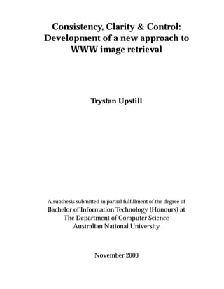 Consistency, Clarity & Control:
Development of a new approach to
WWW image retrieval
Trystan Upstill
A subthesis submitted in partial fulﬁllment of the degree of
Bachelor of Information Technology (Honours) at
The Department of Computer Science
Australian National University
November 2000
 