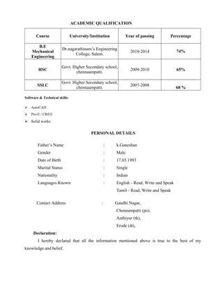 ACADEMIC QUALIFICATION
Course University/Institution Year of passing Percentage
B.E
Mechanical
Engineering
Dr.nagarathinam’s Engineering
College, Salem.
2010-2014 74%
HSC
Govt. Higher Secondary school,
chennaampatti.
2009-2010 65%
SSLC
Govt. Higher Secondary school,
chennaampatti.
2007-2008
68 %
Software & Technical skills:
 AutoCAD
 Pro-E / CREO
 Solid works.
PERSONAL DETAILS
Father’s Name : k.Ganeshan
Gender : Male
Date of Birth : 17.03.1993
Marital Status : Single
Nationality : Indian
Languages Known : English - Read, Write and Speak
Tamil - Read, Write and Speak
Contact Address : Gandhi Nagar,
Chennampatti (po),
Anthiyur (tk),
Erode (dt),
Declaration:
I hereby declared that all the information mentioned above is true to the best of my
knowledge and belief.
 