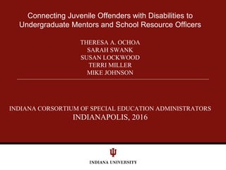 Connecting Juvenile Offenders with Disabilities to
Undergraduate Mentors and School Resource Officers
THERESA A. OCHOA
SARAH SWANK
SUSAN LOCKWOOD
TERRI MILLER
MIKE JOHNSON
INDIANA CORSORTIUM OF SPECIAL EDUCATION ADMINISTRATORS
INDIANAPOLIS, 2016
 
