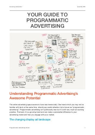 imonomy interactive June 28, 2015
YOUR GUIDE TO
PROGRAMMATIC
ADVERTISING
Understanding Programmatic Advertising’s
Awesome Potential
The online advertising space seems to have new trends daily. One trend which you may not be
familiar with (and, at the same time, should pay careful attention to) is known as “programmatic
advertising”. Programmatic advertising isn’t particularly new but it is still very much an evolving
practice. That said, it is a growing trend and can make a substantial diﬀerence to your
advertising model and how you engage with your market.

The changing display ad landscape
Programmatic Advertising Guide 1
 