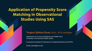 Application of Propensity Score
Matching in Observational
Studies Using SAS
Yinghui (Delian) Duan, M.Sc., Ph.D candidate
Department of Community Medicine and Health Care,
University of Connecticut Health Center
Connecticut Institute for Clinical and Translational Science (CICATS)
Email: yduan@uchc.edu
 