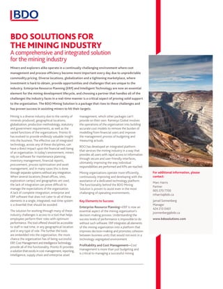 BDO SOLUTIONS FOR
THE MINING INDUSTRY
A comprehensive and integrated solution
for the mining industry
Mining is a diverse industry due to the variety of
minerals produced, geographical locations,
globalization, production methodology, statutory
and government requirements, as well as the
varied functions of the organizations. Pronto Xi
has evolved to provide endlessly valuable insight
into the business. The effective use of integrated
technology, across any of these disciplines, can
have a direct impact upon the financial well-being
of an organization. In today’s environment, miners
rely on software for maintenance planning,
inventory management, financial reports,
procurement, process optimization and asset
management; and in many cases this is done
through separate systems without any integration.
When several locations (head offices, sites,
exploration camps) and geographies are used,
the lack of integration can prove difficult to
manage the expectations of the organization.
A lack of complete integration, enterprise and
ERP software that does not cater to all of these
elements in a single, integrated, real-time system
is a downfall that should be avoided.
The solution for working through many of these
industry challenges is access to a tool that helps
employees perform their roles with optimum
performance.The tool offered should be accessible
to staff in real time, in any geographical location
and in any type of role. The further the tools
are embedded into the organization, the more
chance the organization has of being successful.
ERP,CostManagementandIntelligenceTechnology
provide all of this functionality. Pronto Xi provides
a solutionthatexcels incost management, reporting,
intelligence, supply chain and enterprise asset
management, which other packages can’t
provide on their own. Ramesys Global involves
the operations of the organization into building
accurate cost models to remove the burden of
modelling from financial users and improve
the management process of budgeting and
measuring actuals.
BDO has developed an integrated platform
that services the mining industry in a way that
provides all users with rapid access to information
through secure and user-friendly interfaces,
ultimately improving the way individual
responsibilities are performed and KPIs are reached.
Mining organizations operate more efficiently,
continuously improving and developing with the
assistance of a dedicated technology platform.
The functionality behind the BDO Mining
Solution is proven to assist even in the most
challenging of operating environments.
Key Elements to Success
Enterprise Resource Planning—ERP is now an
essential aspect of the mining organization’s
decision-making process. Understanding the
success levels of performance is impossible to do
without such software. ERP integrates all elements
of the mining organization into a platform that
improves decision-making and promotes cohesion
between business units that would not exist in a
technology-segregated environment.
Profitability and Cost Management—Cost
management is more than just budgeting and
is critical to managing a successful mining
Miners and explorers alike operate in a continually challenging environment where cost
management and process efficiency become more important every day due to unpredictable
commodity pricing. Diverse locations, globalization and a tightening marketplace, where
investment is hard to obtain, provide opportunities and challenges that are unique to the
industry. Enterprise Resource Planning (ERP) and Intelligent Technology are now an essential
element for the mining development lifecycle, and choosing a partner that handles all of the
challenges the industry faces in a real-time manner is a critical aspect of proving solid support
to the organization. The BDO Mining Solution is a package that rises to these challenges and
has proven success in assisting miners to hit their targets.
For additional information, please
contact:
Marc Harris
Partner
905 270 7700
mharris@bdo.ca
Jarrad Sonnenberg
Manager
424 213 0401
jsonnenberg@bdo.ca
www.bdosolutions.com
 