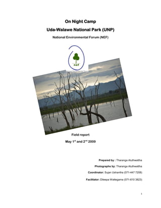 1
On Night Camp
Uda-Walawe National Park (UNP)
National Environmental Forum (NEF)
Field report
May 1st
and 2nd
2009
Prepared by : Tharanga Aluthwattha
Photographs by: Tharanga Aluthwattha
Coordinator: Sujan Ushantha (071-447 7208)
Facilitator: Dileepa Wattegama (071-810 3823)
 