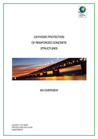 CLEARLY THE BEST
PROTECTION FOR YOUR
INVESTMENT
CATHODIC PROTECTIONCATHODIC PROTECTIONCATHODIC PROTECTIONCATHODIC PROTECTION
OF REINFORCED CONCRETEOF REINFORCED CONCRETEOF REINFORCED CONCRETEOF REINFORCED CONCRETE
STRUCTURESSTRUCTURESSTRUCTURESSTRUCTURES
AN OVERVIEWAN OVERVIEWAN OVERVIEWAN OVERVIEW
 