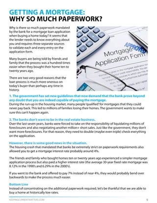 KEEPINGCURRENTMATTERS.COM
Why is there so much paperwork mandated
by the bank for a mortgage loan application
when buying a home today? It seems that
the lender needs to know everything about
you and requires three separate sources
to validate each and every entry on the
application form.
Many buyers are being told by friends and
family that the process was a hundred times
easier when they bought their home ten to
twenty years ago.
There are two very good reasons that the
loan process is much more onerous on
today’s buyer than perhaps any time in
history.
GETTING A MORTGAGE:
WHY SO MUCH PAPERWORK?
9
1. The government has set new guidelines that now demand that the bank prove beyond
any doubt that you are indeed capable of paying the mortgage.
During the run-up in the housing market, many people‘qualified’for mortgages that they could
never pay back. This led to millions of families losing their homes. The government wants to make
sure this can’t happen again.
2. The banks don’t want to be in the real estate business.
Over the last seven years, banks were forced to take on the responsibility of liquidating millions of
foreclosures and also negotiating another million+ short sales. Just like the government, they don’t
want more foreclosures. For that reason, they need to double (maybe even triple) check everything
on the application.
However, there is some good news in the situation.
The housing crash that mandated that banks be extremely strict on paperwork requirements also
allowed you to get a mortgage interest rate probably around 4%.
The friends and family who bought homes ten or twenty years ago experienced a simpler mortgage
application process but also paid a higher interest rate (the average 30-year fixed rate mortgage was
8.12% in the 1990’s and 6.29% in the 2000’s).
If you went to the bank and offered to pay 7% instead of near 4%, they would probably bend over
backwards to make the process much easier.
Bottom Line
Instead of concentrating on the additional paperwork required, let’s be thankful that we are able to
buy a home at historically low rates.
 