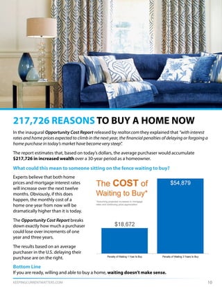 KEEPINGCURRENTMATTERS.COM 10
In the inaugural Opportunity Cost Report released by realtor.com they explained that “with interest
rates and home prices expected to climb in the next year, the financial penalties of delaying or forgoing a
home purchase in today’s market have become very steep”.
The report estimates that, based on today’s dollars, the average purchaser would accumulate
$217,726 in increased wealth over a 30-year period as a homeowner.
What could this mean to someone sitting on the fence waiting to buy?
217,726 REASONS TO BUY A HOME NOW
Experts believe that both home
prices and mortgage interest rates
will increase over the next twelve
months. Obviously, if this does
happen, the monthly cost of a
home one year from now will be
dramatically higher than it is today.
The Opportunity Cost Report breaks
down exactly how much a purchaser
could lose over increments of one
year and three years.
The results based on an average
purchaser in the U.S. delaying their
purchase are on the right.
Bottom Line
If you are ready, willing and able to buy a home, waiting doesn’t make sense.
 
