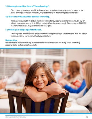 KEEPINGCURRENTMATTERS.COM 14
3.) Owning is usually a form of“forced savings”.
	 “Since many people have trouble saving and have to make a housing payment one way or the
	 other, owning a home can overcome people’s tendency to defer savings to another day.”
4.) There are substantial tax benefits to owning.
	 “Homeowners are able to deduct mortgage interest and property taxes from income...On top of
	 all this, capital gains up to $250,000 are excluded from income for single filers and up to $500,000
	 for married couples if they sell their homes for a gain.”
5.) Owning is a hedge against inflation.
	 “Housing costs and rents have tended over most time periods to go up at or higher than the rate of
	 inflation, making owning an attractive proposition.”
Bottom Line
We realize that homeownership makes sense for many Americans for many social and family
reasons. It also makes sense financially.
 
