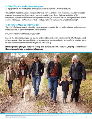 KEEPINGCURRENTMATTERS.COM 2
3. Either Way You are Paying a Mortgage
As a paper from the Joint Center for Housing Studies at Harvard University explains:
“Households must consume housing whether they own or rent. Not even accounting for more favorable
tax treatment of owning, homeowners pay debt service to pay down their own principal while
households that rent pay down the principal of a landlord plus a rate of return. That’s yet another reason
owning often does—as Americans intuit—end up making more financial sense than renting.”
4. It’s Time to Move On with Your Life
The‘cost’of a home is determined by two major components: the price of the home and the current
mortgage rate. It appears that both are on the rise.
But, what if they weren’t? Would you wait?
Look at the actual reason you are buying and decide whether it is worth waiting. Whether you want
to have a great place for your children to grow up, you want your family to be safer or you just want
to have control over renovations, maybe it is time to buy.
If the right thing for you and your family is to purchase a home this year, buying sooner rather
than later could lead to substantial savings.
 