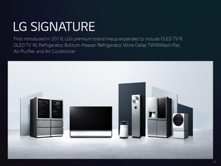 LGSIGNATURE
First introduced in 2016, LG’spremiumbrand lineup expandedto includeOLEDTVR,
OLEDTVW,Refrigerator, Bottom-freezer Refrigerator, Wine Cellar,TWINWashPair,
Air Purifier andAir Conditioner
17
 