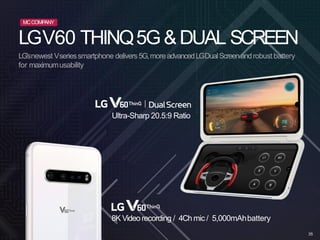 LGV60 THINQ5G&DUAL SCREEN
Ultra-Sharp 20.5:9 Ratio
8K Videorecording / 4Ch mic / 5,000mAhbattery
LG’snewest Vseriessmartphone delivers5G,moreadvancedLGDualScreenandrobust battery
for maximumusability
MCCOMPANY
35
 