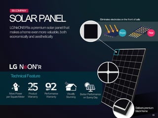 SOLARPANEL
LGNeON®Risapremiumsolarpanelthat
makesahomeevenmorevaluable,both
economicallyand aesthetically
TechnicalFeature
More Power
per SquareMeter
Product
Warranty
Visually
Stunning
Better Performance
on SunnyDay
Deliverspremium
Front Rear
Performance
Warranty
Eliminates electrodes on the front of cells
BSCOMPANY
blackframe
39
 