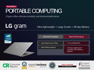 PORTABLECOMPUTING
LGgram offers ultimate portability andenhancedperformance
• 17-inch WQXGA IPS
• 10th Gen Intel® Core™
processor with Iris® Plus
graphics
• Light Weight at just1350g
• 80Wh BatteryCapacity
Ultimate Portability Best Performance
BSCOMPANY
 