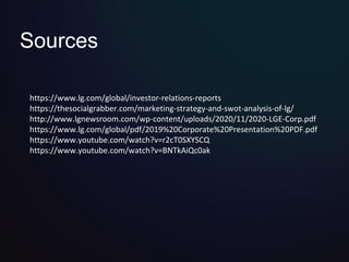 Sources
https://www.lg.com/global/investor-relations-reports
https://thesocialgrabber.com/marketing-strategy-and-swot-analysis-of-lg/
http://www.lgnewsroom.com/wp-content/uploads/2020/11/2020-LGE-Corp.pdf
https://www.lg.com/global/pdf/2019%20Corporate%20Presentation%20PDF.pdf
https://www.youtube.com/watch?v=r2cT0SXYSCQ
https://www.youtube.com/watch?v=BNTkAiQc0ak
 