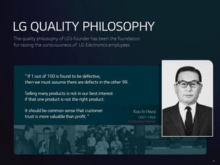LGQUALITYPHILOSOPHY
6
Thequality philosophyof LG’sfounder hasbeenthe foundation
for raising the consciousnessof LGElectronics employees
“ If 1 out of 100 isfoundto bedefective,
then wemust assumethere aredefectsinthe other 99.
Sellingmanyproductsisnotin our best interest
if that oneproductisnot the right product.
It shouldbecommonsensethatcustomer
trust ismorevaluablethan profit.”
KooInHwoi
1907-1969
LGFoundingChairman
 