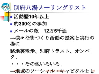 別府八湯メーリングリスト
 活動歴10年以上
 約300名の参加

 メールの数     12万5千通
→様々な街づくり活動の提案と実行の
場に
路地裏散歩、別府トラスト、オンパ
ク、
・・・その他いろいろ。
→地域のソーシャル・キャピタルとし
  2010/7/21
         高度情報化と社会生活   100
 