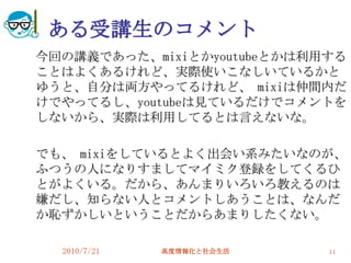 ある受講生のコメント
今回の講義であった、mixiとかyoutubeとかは利用する
ことはよくあるけれど、実際使いこなしいているかと
ゆうと、自分は両方やってるけれど、 mixiは仲間内だ
けでやってるし、youtubeは見ているだけでコメントを
しないから、実際は利用してるとは言えないな。

でも、 mixiをしているとよく出会い系みたいなのが、
ふつうの人になりすましてマイミク登録をしてくるひ
とがよくいる。だから、あんまりいろいろ教えるのは
嫌だし、知らない人とコメントしあうことは、なんだ
か恥ずかしいということだからあまりしたくない。

  2010/7/21   高度情報化と社会生活    11
 