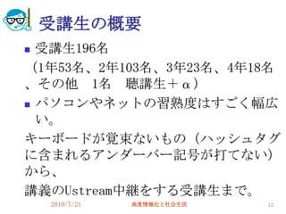 受講生の概要
 受講生196名
（1年53名、2年103名、3年23名、4年18名
、その他 1名 聴講生＋α）
 パソコンやネットの習熟度はすごく幅広

  い。
キーボードが覚束ないもの（ハッシュタグ
に含まれるアンダーバー記号が打てない）
から、
講義のUstream中継をする受講生まで。
    2010/7/21   高度情報化と社会生活   12
 