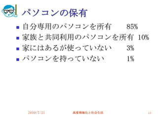 パソコンの保有
   自分専用のパソコンを所有  85%
   家族と共同利用のパソコンを所有 10%
   家にはあるが使っていない  3%
   パソコンを持っていない   1%




    2010/7/21   高度情報化と社会生活   13
 