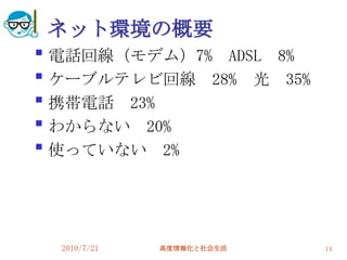 ネット環境の概要

    電話回線（モデム）7% ADSL 8%

    ケーブルテレビ回線 28% 光 35%

    携帯電話 23%

    わからない 20%

    使っていない 2%




    2010/7/21   高度情報化と社会生活   14
 