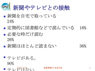 新聞やテレビとの接触
   新聞を自宅で取っている
    24%
   定期的に図書館などで読んでいる            16%
   必要な時だけ読む
    26%
   新聞はほとんど読まない                36%


    テレビがある。
    90%
      2010/7/21   高度情報化と社会生活         17

 