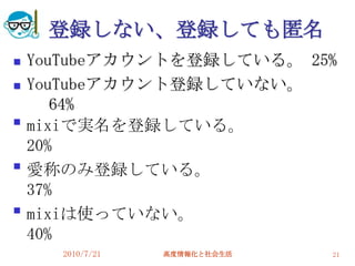 登録しない、登録しても匿名
   YouTubeアカウントを登録している。 25%
   YouTubeアカウント登録していない。
       64%

    mixiで実名を登録している。
    20%

    愛称のみ登録している。
    37%

    mixiは使っていない。
    40%
      2010/7/21   高度情報化と社会生活   21
 