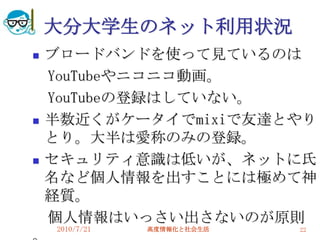 大分大学生のネット利用状況
   ブロードバンドを使って見ているのは
    YouTubeやニコニコ動画。
    YouTubeの登録はしていない。
   半数近くがケータイでmixiで友達とやり
    とり。大半は愛称のみの登録。
   セキュリティ意識は低いが、ネットに氏
    名など個人情報を出すことには極めて神
    経質。
    個人情報はいっさい出さないのが原則
    2010/7/21   高度情報化と社会生活   22
 