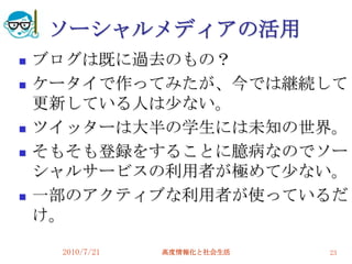 ソーシャルメディアの活用
   ブログは既に過去のもの？
   ケータイで作ってみたが、今では継続して
    更新している人は尐ない。
   ツイッターは大半の学生には未知の世界。
   そもそも登録をすることに臆病なのでソー
    シャルサービスの利用者が極めて尐ない。
   一部のアクティブな利用者が使っているだ
    け。

     2010/7/21   高度情報化と社会生活   23
 