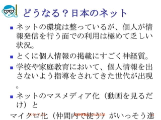 どうなる？日本のネット
 ネットの環境は整っているが、個人が情
  報発信を行う面での利用は極めて乏しい
  状況。
 とくに個人情報の掲載にすごく神経質。

 学校や家庭教育において、個人情報を出

  さないよう指導をされてきた世代が出現
  。
 ネットのマスメディア化（動画を見るだ

  け）と
マイクロ化（仲間内で使う）がいっそう進
    2010/7/21 高度情報化と社会生活 24
 