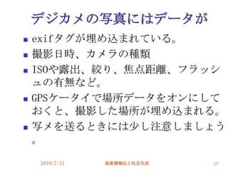 デジカメの写真にはデータが
   exifタグが埋め込まれている。
   撮影日時、カメラの種類
   ISOや露出、絞り、焦点距離、フラッシ
    ュの有無など。
   GPSケータイで場所データをオンにして
    おくと、撮影した場所が埋め込まれる。
   写メを送るときには尐し注意しましょう
    。

    2010/7/21   高度情報化と社会生活   27
 
